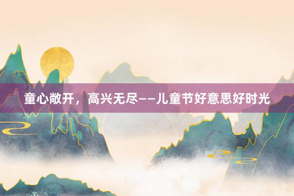 童心敞开，高兴无尽——儿童节好意思好时光